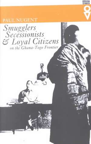 Smugglers Secessionists & Loyal Citizens: On The Ghana-Togo Frontier de Paul Nugent