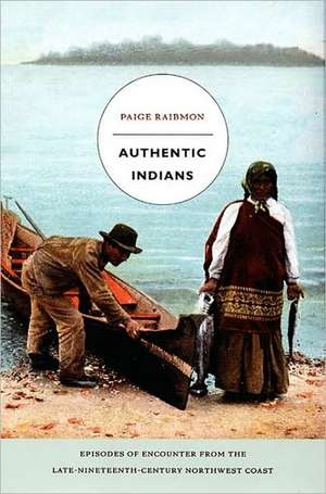 Authentic Indians – Episodes of Encounter from the Late–Nineteenth–Century Northwest Coast de Paige Raibmon