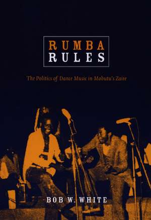 Rumba Rules – The Politics of Dance Music in Mobutu′s Zaire de Bob W. White