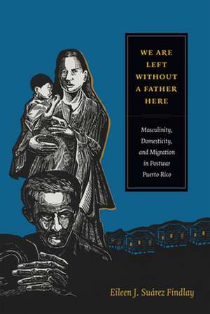 We Are Left without a Father Here – Masculinity, Domesticity, and Migration in Postwar Puerto Rico de Eileen J. Suáre Findlay