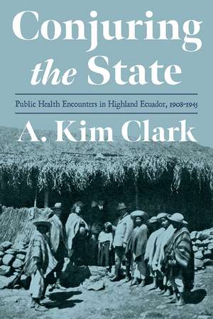 Conjuring the State: Public Health Encounters in Highland Ecuador, 1908-1945 de A. Kim Clark