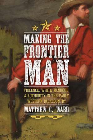 Making the Frontier Man: Violence, White Manhood, and Authority in the Early Western Backcountry de Matthew C. Ward