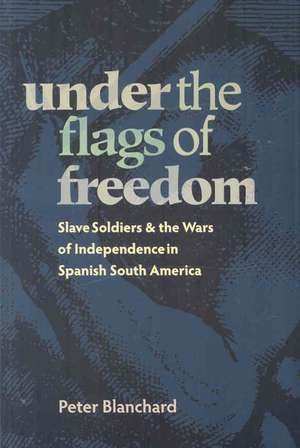 Under the Flags of Freedom: Slave Soldiers and the Wars of Independence in Spanish South America de Peter Blanchard