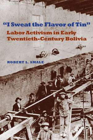 I Sweat the Flavor of Tin: Labor Activism in Early Twentieth-Century Bolivia de Robert L. Smale