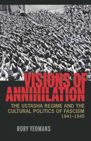 Visions of Annihilation: The Ustasha Regime and the Cultural Politics of Fascism, 1941–1945 de Rory Yeomans