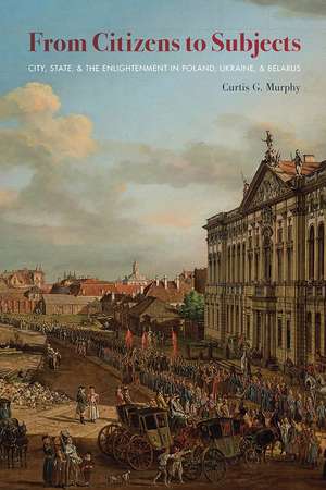 From Citizens to Subjects: City, State, and the Enlightenment in Poland, Ukraine, and Belarus de Curtis G. Murphy