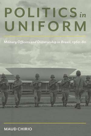 Politics in Uniform: Military Officers and Dictatorship in Brazil, 1960-80 de Maud Chirio