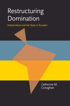 Restructuring Domination: Industrialists and the State in Ecuador de Catherine M Conaghan