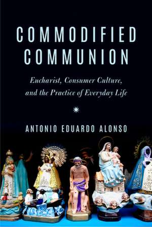 Commodified Communion – Eucharist, Consumer Culture, and the Practice of Everyday Life de Antonio Eduardo Alonso