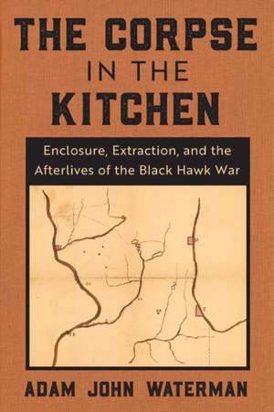 The Corpse in the Kitchen – Enclosure, Extraction, and the Afterlives of the Black Hawk War de Adam John Waterman