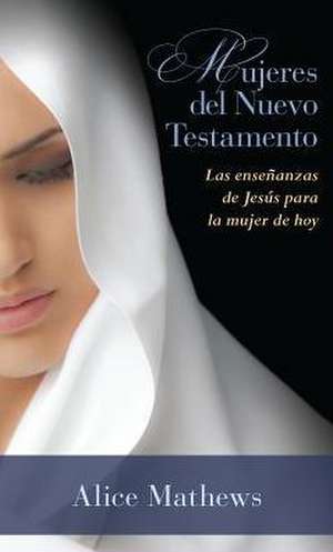 Mujeres del Nuevo Testamento: Las Ensenanzas de Jesus Para La Mujer de Hoy de Alice Mathews