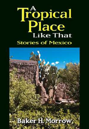 A Tropical Place Like That: Stories of Mexico de Baker H. Morrow