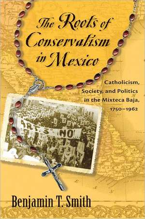 The Roots of Conservatism in Mexico: Catholicism, Society, and Politics in the Mixteca Baja, 1750-1962 de Benjamin T. Smith