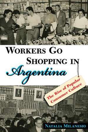 Workers Go Shopping in Argentina: The Rise of Popular Consumer Culture de Natalia Milanesio