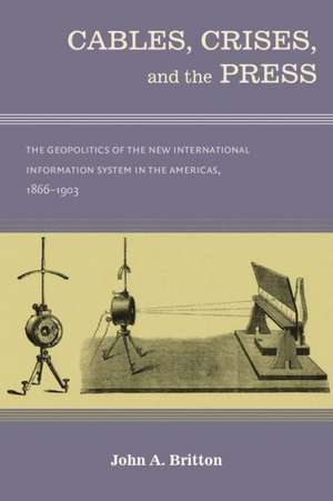 Cables, Crises, and the Press: The Geopolitics of the New International Information System in the Americas, 1866-1903 de John A. Britton