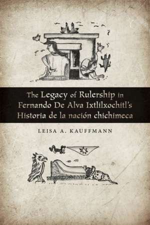 The Legacy of Rulership in Fernando de Alva Ixtlilxochitl's Historia de la Nación Chichimeca de Leisa A. Kauffmann