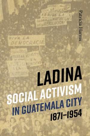 Ladina Social Activism in Guatemala City, 1871-1954 de Patricia Harms