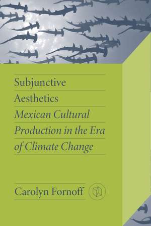 Subjunctive Aesthetics: Mexican Cultural Production in the Era of Climate Change de Carolyn Fornoff
