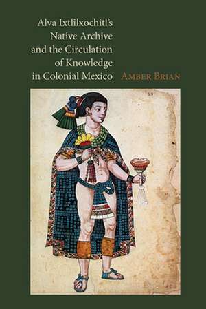 Alva Ixtlilxochitl S Native Archive and the Circulation of Knowledge in Colonial Mexico de Amber E. Brian