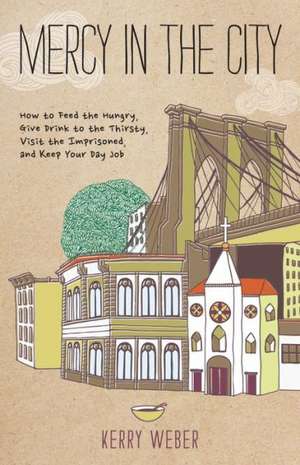 Mercy in the City: How to Feed the Hungry, Give Drink to the Thirsty, Visit the Imprisoned, and Keep Your Day Job de Kerry Weber