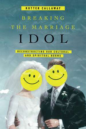 Breaking the Marriage Idol – Reconstructing Our Cultural and Spiritual Norms de Kutter Callaway