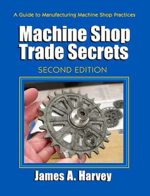 Machine Shop Trade Secrets: A Guide to Manufacturing Machine Shop Practices de James A. Harvey