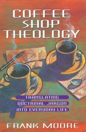 Coffee Shop Theology: Translating Doctrinal Jargon Into Everyday Life de Frank Moore