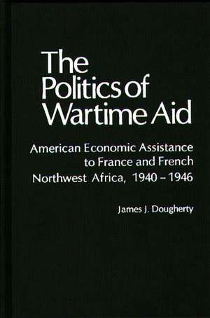 The Politics of Wartime Aid: American Economic Assistance to France and French Northwest Africa, 1940-1946 de James J. Dougherty