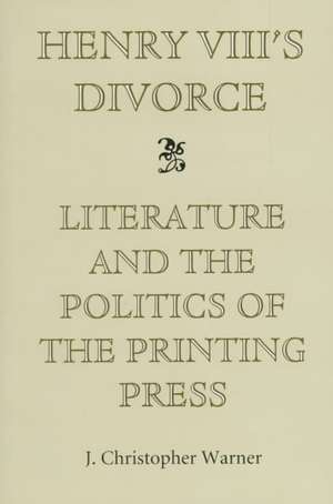 Henry VIII`s Divorce – Literature and the Politics of the Printing Press de J. Christopher Warner