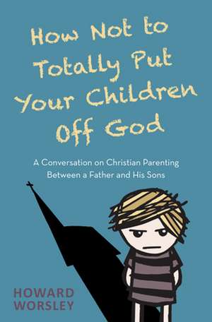 How Not to Totally Put Your Children Off God – A Conversation on Christian Parenting Between a Father and his Sons de Howard Worsley