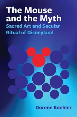 The Mouse and the Myth – Sacred Art and Secular Ritual of Disneyland de Dorene Koehler