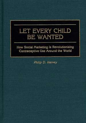 Let Every Child Be Wanted: How Social Marketing Is Revolutionizing Contraceptive Use Around the World de Phil Harvey