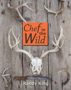 Chef in the Wild: Reflections and Recipes from a True Wilderness Chef de Randy King