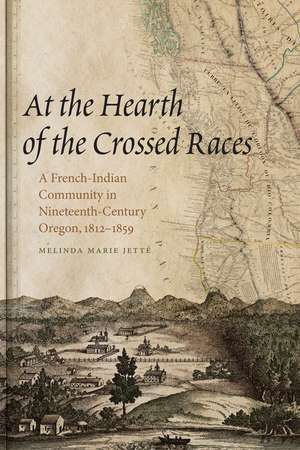 At the Hearth of the Crossed Races: A French-Indian Community in Nineteenth-Century Oregon, 1812-1859 de Melinda Marie Jetté