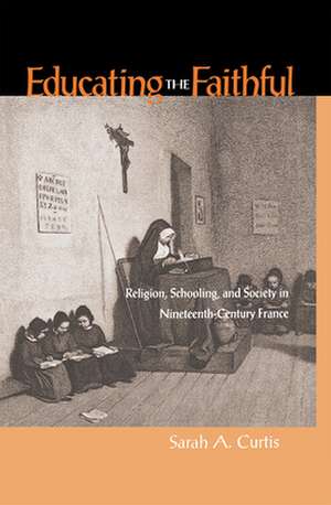 Educating the Faithful: Religion, Schooling, and Society in Nineteenth-Century France de Sarah A. Curtis