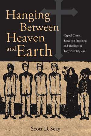 Hanging Between Heaven and Earth: Capital Crime, Execution preaching, and Theology in Early New England de Scott D. Seay