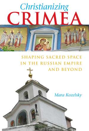 Christianizing Crimea: Shaping Sacred Space in the Russian Empire and Beyond de Mara Kozelsky