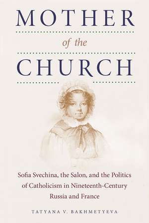 Mother of the Church: Sofia Svechina, the Salon, and the Politics of Catholicism in Nineteenth-Century Russia and France de Tatyana V. Bakhmetyeva