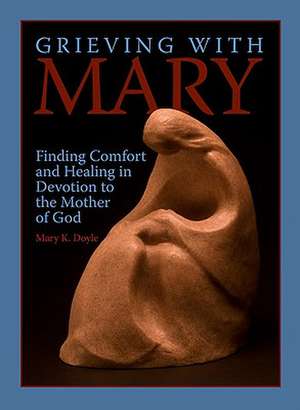 Grieving with Mary: Finding Comfort and Healing in Devotion to the Mother of God de Mary K. Doyle