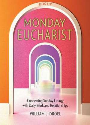 Monday Eucharist: Connecting Sunday Liturgy with Daily Work and Relationships de William L. Droel