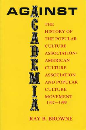 Against Academia: The History of the Popular Culture Association/American Culture Association and the Popular Culture Movement 1967-1988 de Ray B. Browne