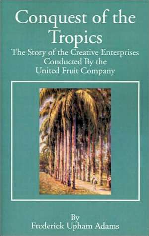 Conquest of the Tropics: The Story of the Creative Enterprises Conducted by the United Fruit Company de Frederick Upham Adams