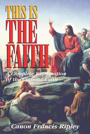 This Is the Faith: A Complete Explanation of the Catholic Faith de Francis J. Ripley