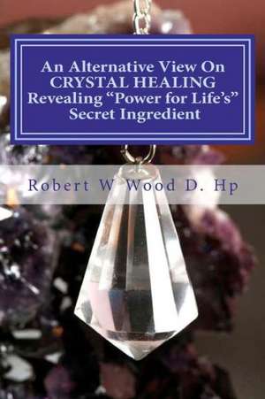 An Alternative View on Crystal Healing: Revealing Power for Life's Secret Ingredient de Robert W. Wood D. Hp