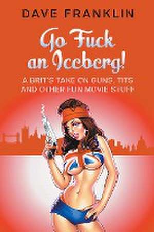 Go Fuck an Iceberg! A Brit's Take on Guns, Tits and Other Fun Movie Stuff de Dave Franklin