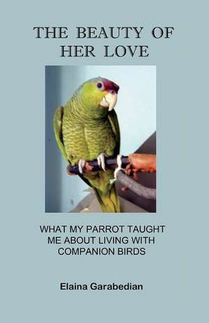 The Beauty of Her Love: What My Parrot Taught Me about Living with Companion Birds de Elaina Garabedian