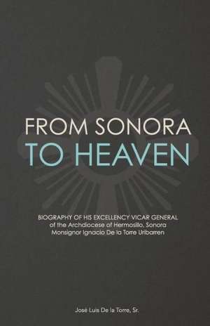 From Sonora to Heaven: Biography of His Excellency Vicar General of the Archdiocese of Hermosillo, Sonora, Monsignor Ignacio de La Torre Urib de Jose Luis De La Torre Sr