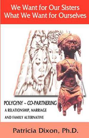 We Want for Our Sisters What We Want for Ourselves, Polygyny Copartnering: A Relationship, Marriage and Family Alternative de Patricia Dixon