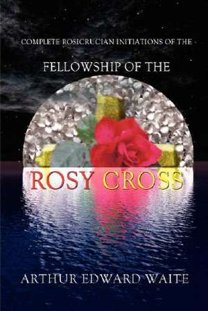 Complete Rosicrucian Initiations of the Fellowship of the Rosy Cross by Arthur Edward Waite, Founder of the Holy Order of the Golden Dawn de Arthur E. Waite