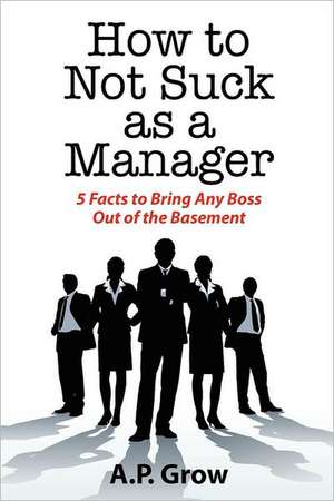 How to Not Suck as a Manager: 5 Facts to Bring Any Boss Out of the Basement de A. Grow